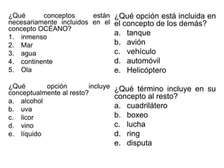 ¿Qué conceptos están
necesariamente incluidos en el
concepto OCÉANO?
1. inmenso
2. Mar
3. agua
4. continente
5. Ola
¿Qué opción incluye
conceptualmente al resto?
a. alcohol
b. uva
c. licor
d. vino
e. líquido
¿Qué opción está incluida en
el concepto de los demás?
a. tanque
b. avión
c. vehículo
d. automóvil
e. Helicóptero
¿Qué término incluye en su
concepto al resto?
a. cuadrilátero
b. boxeo
c. lucha
d. ring
e. disputa
 