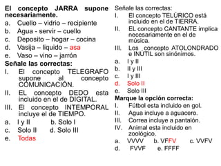 El concepto JARRA supone
necesariamente.
a. Cuello – vidrio – recipiente
b. Agua - servir – cuello
c. Deposito – hogar – cocina
d. Vasija – liquido – asa
e. Vaso – vino – jarrón
Señale las correctas:
I. El concepto TELEGRAFO
supone al concepto
COMUNICACIÓN.
II. EL concepto DEDO esta
incluido en el de DIGITAL.
III. El concepto INTEMPORAL
incluye el de TIEMPO.
a. I y II b. Solo I
c. Solo II d. Solo III
e. Todas
Señale las correctas:
I. El concepto TELÚRICO está
incluido en el de TIERRA.
II. EL concepto CANTANTE implica
necesariamente en el de
música.
III. Los concepto ATOLONDRADO
e INÚTIL son sinónimos.
a. I y II
b. II y III
c. I y III
d. Solo II
e. Solo III
Marque la opción correcta:
I. Fútbol esta incluido en gol.
II. Agua incluye a aguacero.
III. Correa incluye a pantalón.
IV. Animal esta incluido en
zoológico.
a. VVVV b. VFFV c. VVFV
d. FVVF e. FFFF
 