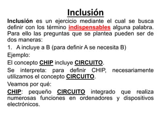 Inclusión
Inclusión es un ejercicio mediante el cual se busca
definir con los término indispensables alguna palabra.
Para ello las preguntas que se plantea pueden ser de
dos maneras:
1. A incluye a B (para definir A se necesita B)
Ejemplo:
El concepto CHIP incluye CIRCUITO.
Se interpreta: para definir CHIP, necesariamente
utilizamos el concepto CIRCUITO.
Veamos por qué:
CHIP: pequeño CIRCUITO integrado que realiza
numerosas funciones en ordenadores y dispositivos
electrónicos.
 