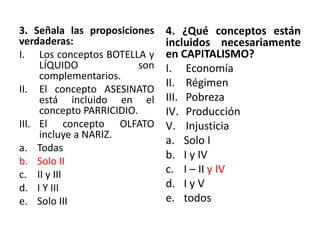 3. Señala las proposiciones
verdaderas:
I. Los conceptos BOTELLA y
LÍQUIDO son
complementarios.
II. El concepto ASESINATO
está incluido en el
concepto PARRICIDIO.
III. El concepto OLFATO
incluye a NARIZ.
a. Todas
b. Solo II
c. II y III
d. I Y III
e. Solo III
4. ¿Qué conceptos están
incluidos necesariamente
en CAPITALISMO?
I. Economía
II. Régimen
III. Pobreza
IV. Producción
V. Injusticia
a. Solo I
b. I y IV
c. I – II y IV
d. I y V
e. todos
 