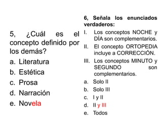 5, ¿Cuál es el
concepto definido por
los demás?
a. Literatura
b. Estética
c. Prosa
d. Narración
e. Novela
6, Señala los enunciados
verdaderos:
I. Los conceptos NOCHE y
DÍA son complementarios.
II. El concepto ORTOPEDIA
incluye a CORRECCIÓN.
III. Los conceptos MINUTO y
SEGUNDO son
complementarios.
a. Solo II
b. Solo III
c. I y II
d. II y III
e. Todos
 