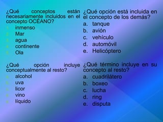 ¿Qué conceptos están 
necesariamente incluidos en el 
concepto OCÉANO? 
1. inmenso 
2. Mar 
3. agua 
4. continente 
5. Ola 
¿Qué opción incluye 
conceptualmente al resto? 
a. alcohol 
b. uva 
c. licor 
d. vino 
e. líquido 
¿Qué opción está incluida en 
el concepto de los demás? 
a. tanque 
b. avión 
c. vehículo 
d. automóvil 
e. Helicóptero 
¿Qué término incluye en su 
concepto al resto? 
a. cuadrilátero 
b. boxeo 
c. lucha 
d. ring 
e. disputa 
 