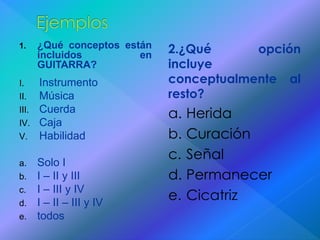 1. ¿Qué conceptos están 
incluidos en 
GUITARRA? 
I. Instrumento 
II. Música 
III. Cuerda 
IV. Caja 
V. Habilidad 
a. Solo I 
b. I – II y III 
c. I – III y IV 
d. I – II – III y IV 
e. todos 
2.¿Qué opción 
incluye 
conceptualmente al 
resto? 
a. Herida 
b. Curación 
c. Señal 
d. Permanecer 
e. Cicatriz 
 