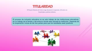 TITULARIDAD
El Proyecto Educativo de Centro recoge claramente el compromiso del centro con
los principios y prácticas inclusivas.
El proceso de inclusión educativa no es solo trabajo de las instituciones educativas,
es un trabajo de la familia y del entorno donde esta ubicada la institución. Depende de
la cooperación mutua de las tres partes para que los resultados sean positivos.
 