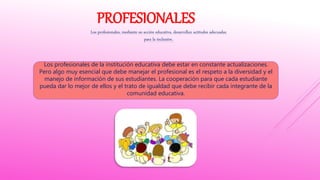 PROFESIONALES
Los profesionales, mediante su acción educativa, desarrollan actitudes adecuadas
para la inclusión.
Los profesionales de la institución educativa debe estar en constante actualizaciones.
Pero algo muy esencial que debe manejar el profesional es el respeto a la diversidad y el
manejo de información de sus estudiantes. La cooperación para que cada estudiante
pueda dar lo mejor de ellos y el trato de igualdad que debe recibir cada integrante de la
comunidad educativa.
 