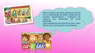 PARA LOGRAR UNA INCLUSIÓN EDUCATIVA
EN LA COMUNIDAD SE DEBE TRABAJAR EN
EQUIPO. RESPETANDO Y TOMANDO EN
CUENTA LAS OPINIONES DE CADA
PERSONA .
UNA COMUNICACIÓN ASERTIVA DAN COMO
RESULTADO UNA MEJOS CONVIVENCIA.
 