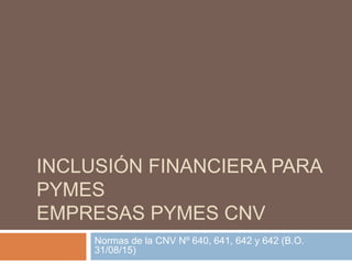 INCLUSIÓN FINANCIERA PARA
PYMES
EMPRESAS PYMES CNV
Normas de la CNV Nº 640, 641, 642 y 642 (B.O.
31/08/15)
 