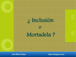 ¿ Inclusión 
o 
Mortadela ? 
José María Olayo olayo.blogspot.com 
 