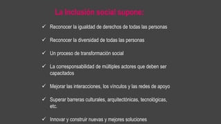 La Inclusión social supone:
 Reconocer la igualdad de derechos de todas las personas
 Reconocer la diversidad de todas las personas
 Un proceso de transformación social
 La corresponsabilidad de múltiples actores que deben ser
capacitados
 Mejorar las interacciones, los vínculos y las redes de apoyo
 Superar barreras culturales, arquitectónicas, tecnológicas,
etc.
 Innovar y construir nuevas y mejores soluciones
 