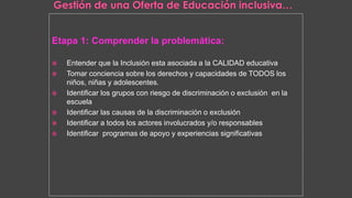 Etapa 1: Comprender la problemática:
 Entender que la Inclusión esta asociada a la CALIDAD educativa
 Tomar conciencia sobre los derechos y capacidades de TODOS los
niños, niñas y adolescentes.
 Identificar los grupos con riesgo de discriminación o exclusión en la
escuela
 Identificar las causas de la discriminación o exclusión
 Identificar a todos los actores involucrados y/o responsables
 Identificar programas de apoyo y experiencias significativas
 