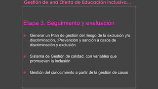 Etapa 3. Seguimiento y evaluación
 Generar un Plan de gestión del riesgo de la exclusión y/o
discriminación, :Prevención y sanción a casos de
discriminación y exclusión
 Sistema de Gestión de calidad, con variables que
promuevan la inclusión
 Gestión del conocimiento a partir de la gestión de casos
 