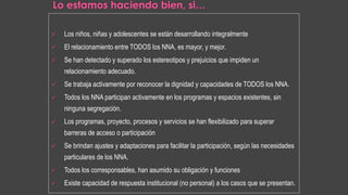  Los niños, niñas y adolescentes se están desarrollando integralmente
 El relacionamiento entre TODOS los NNA, es mayor, y mejor.
 Se han detectado y superado los estereotipos y prejuicios que impiden un
relacionamiento adecuado.
 Se trabaja activamente por reconocer la dignidad y capacidades de TODOS los NNA.
 Todos los NNA participan activamente en los programas y espacios existentes, sin
ninguna segregación.
 Los programas, proyecto, procesos y servicios se han flexibilizado para superar
barreras de acceso o participación
 Se brindan ajustes y adaptaciones para facilitar la participación, según las necesidades
particulares de los NNA.
 Todos los corresponsables, han asumido su obligación y funciones
 Existe capacidad de respuesta institucional (no personal) a los casos que se presentan.
 