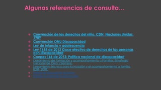  Convención de los derechos del niño. CDN Naciones Unidas.
1989
 Convención ONU Discapacidad
 Ley de infancia y adolescencia
 Ley 1618 de 2013 Goce efectivo de derechos de las personas
con discapacidad
 Conpes 166 de 2013: Política nacional de discapacidad
 Lineamiento de formación y acompañamiento a Familias. Estrategia
nacional de Cero s Siempre.
 Lineamiento técnico para la inclusión y el acompañamiento a familia,
ICBF- 2009.
 Indice de Educación inclusiva
 Estado mundial de la Educación
 