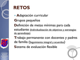 RETOS
 Adaptación curricular
Grupos pequeños
Definición de metas mínimas para cada
estudiante (Individualización de objetivos y estrategias
de aprendizaje)
Trabajo permanente con docentes y padres
de familia (Seguimiento integral y acuerdos)
Sistema de evaluación flexible
 