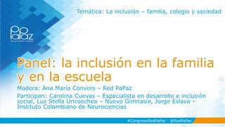 #CongresoRedPaPaz - @RedPaPaz
Panel: la inclusión en la familia
y en la escuela
Modera: Ana María Convers – Red PaPaz
Participan: Carolina Cuevas – Especialista en desarrollo e inclusión
social, Luz Stella Uricoechea – Nuevo Gimnasio, Jorge Eslava –
Instituto Colombiano de Neurociencias
#CongresoRedPaPaz - @RedPaPaz
Temática: La inclusión – familia, colegio y sociedad
 