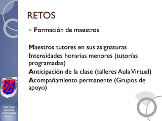RETOS
 Formación de maestros
Maestros tutores en sus asignaturas
Intensidades horarias menores (tutorías
programadas)
Anticipación de la clase (talleres AulaVirtual)
Acompañamiento permanente (Grupos de
apoyo)
 