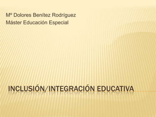 Mº Dolores Benítez Rodríguez
Máster Educación Especial




INCLUSIÓN/INTEGRACIÓN EDUCATIVA
 