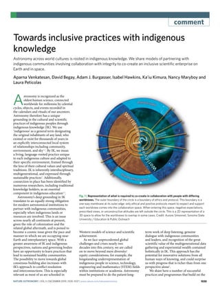 1035
comment
Towards inclusive practices with indigenous
knowledge
Astronomy across world cultures is rooted in indigenous knowledge. We share models of partnering with
indigenous communities involving collaboration with integrity to co-create an inclusive scientific enterprise on
Earth and in space.
Aparna Venkatesan, David Begay, Adam J. Burgasser, Isabel Hawkins, Ka’iu Kimura, Nancy Maryboy and
Laura Peticolas
A
stronomy is recognized as the
oldest human science, connected
worldwide for millennia by celestial
cycles, objects, and events recorded in
the calendars and rituals of our ancestors.
Astronomy therefore has a unique
grounding in the cultural and scientific
practices of indigenous peoples through
indigenous knowledge (IK). We use
‘indigenous’ as a general term designating
the original inhabitants of any land, who
existed or exist for thousands of years in
an explicitly interconnected local system
of relationships including community,
environment, and sky1,2
. By IK, we mean
a living, language-rooted practice unique
to each indigenous culture and adapted to
their specific environment, framed through
the lens of their cultural values and spiritual
traditions. IK is inherently interdisciplinary,
multigenerational, and expressed through
sustainable practices3
. Additionally,
connection to place has been identified by
numerous researchers, including traditional
knowledge holders, as an essential
component in indigenous education4,5
.
Astronomy’s deep grounding in IK
translates to an equally strong obligation
for modern astronomical institutions to
partner with indigenous communities,
especially when indigenous lands or
resources are involved. This is an issue
across nearly all continents at present,
given the role of colonization and the
related global aftermath, and is poised to
become a cosmic issue given the pace and
manner in which we are occupying near-
Earth and interplanetary space. With a
greater awareness of IK and indigenous
perspectives, nations and governing bodies
have an opportunity to learn practices that
lead to sustained healthy communities.
The possibility to move towards global
consensus-building also increases with
IK’s approach to conflict resolution
and interconnections. This is especially
relevant as most of us are schooled in
Western models of science and scientific
achievement.
As we face unprecedented global
challenges and crises nearly two
decades into this century, we are called
on to move beyond mere diversity/
equity considerations, for example, the
longstanding underrepresentation of
indigenous people in science, technology,
engineering and mathematics (STEM) fields
within institutions or academia. Astronomy
must be prepared to do the patient long-
term work of deep listening, genuine
dialogue with indigenous communities
and leaders, and recognition of the great
scientific value of the multigenerational data
gathering and experiential wealth contained
holistically in IK. This approach has the
potential for innovative solutions from all
human ways of knowing, and could surprise
us with progress that is richer than from one
perspective alone6
.
We share here a number of successful
practices and programmes that build on the
Shared ethical space
Protocol used
Western
science
Indigenous
ways of knowing
Fig. 1 | Representation of what is required to co-create in collaboration with people with differing
worldviews. The outer boundary of the circle is a boundary of ethics and protocol. This boundary is a
one-way membrane at its outer edge: only ethical and positive protocols meant to respect and support
each worldview comes into the collaboration space. When entering this space, negative expectations,
prescribed views, or unconstructive attitudes are left outside the circle. This is a 2D representation of a
3D space to allow for the worldviews to overlap in some cases. Credit: Aurore Simonnet, Sonoma State
University / Education & Public Outreach
Nature Astronomy | VOL 3 | December 2019 | 1035–1037 | www.nature.com/natureastronomy
 