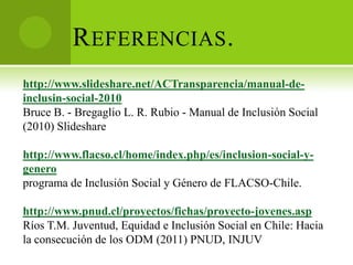 R EFERENCIAS .
http://www.slideshare.net/ACTransparencia/manual-de-
inclusin-social-2010
Bruce B. - Bregaglio L. R. Rubio - Manual de Inclusión Social
(2010) Slideshare

http://www.flacso.cl/home/index.php/es/inclusion-social-y-
genero
programa de Inclusión Social y Género de FLACSO-Chile.

http://www.pnud.cl/proyectos/fichas/proyecto-jovenes.asp
Ríos T.M. Juventud, Equidad e Inclusión Social en Chile: Hacia
la consecución de los ODM (2011) PNUD, INJUV
 
