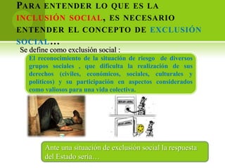 PARA   ENTENDER LO QUE ES LA
INCLUSIÓN SOCIAL , ES NECESARIO
ENTENDER EL CONCEPTO DE EXCLUSIÓN
SOCIAL …
Se define como exclusión social :
  El reconocimiento de la situación de riesgo de diversos
  grupos sociales , que dificulta la realización de sus
  derechos (civiles, económicos, sociales, culturales y
  políticos) y su participación en aspectos considerados
  como valiosos para una vida colectiva.




        Ante una situación de exclusión social la respuesta
        del Estado sería…
 