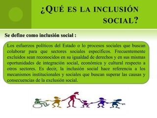 ¿Q UÉ ES LA INCLUSIÓN
                               SOCIAL ?
Se define como inclusión social :
 Los esfuerzos políticos del Estado o lo procesos sociales que buscan
 colaborar para que sectores sociales específicos. Frecuentemente
 excluidos sean reconocidos en su igualdad de derechos y en sus mismas
 oportunidades de integración social, económica y cultural respecto a
 otros sectores. Es decir, la inclusión social hace referencia a los
 mecanismos institucionales y sociales que buscan superar las causas y
 consecuencias de la exclusión social.
 