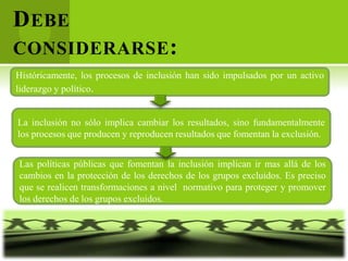 D EBE
CONSIDERARSE :
Históricamente, los procesos de inclusión han sido impulsados por un activo
liderazgo y político.


La inclusión no sólo implica cambiar los resultados, sino fundamentalmente
los procesos que producen y reproducen resultados que fomentan la exclusión.


Las políticas públicas que fomentan la inclusión implican ir mas allá de los
cambios en la protección de los derechos de los grupos excluidos. Es preciso
que se realicen transformaciones a nivel normativo para proteger y promover
los derechos de los grupos excluidos.
 