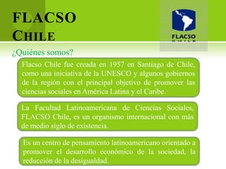 FLACSO
C HILE
¿Quiénes somos?
  Flacso Chile fue creada en 1957 en Santiago de Chile,
  como una iniciativa de la UNESCO y algunos gobiernos
  de la región con el principal objetivo de promover las
  ciencias sociales en América Latina y el Caribe.

  La Facultad Latinoamericana de Ciencias Sociales,
  FLACSO Chile, es un organismo internacional con más
  de medio siglo de existencia.

  Es un centro de pensamiento latinoamericano orientado a
  promover el desarrollo económico de la sociedad, la
  reducción de la desigualdad.
 