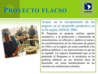 P ROYECTO FLACSO
         Avance en la incorporación de las
         mujeres en el desarrollo productivo en
         la IX región, INDAP, 2006.
         El Programa se propone realizar aportes
         sustantivos, a la producción y transmisión de
         conocimientos, la reflexión y análisis en torno a
         las transformaciones de las relaciones de género
         en Chile y en la región, así como contribuir a las
         políticas públicas y sus intervenciones en pro de
         la equidad. Un aspecto fundamental que se ha
         planteado el Programa es la incidencia en las
         políticas públicas en sus distintas fases de
         desarrollo, así como fortalecimiento de los
         vínculos con instituciones estatales.
 