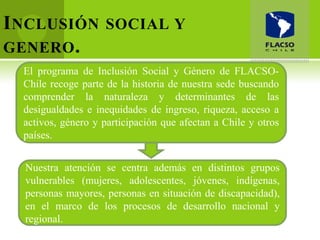I NCLUSIÓN          SOCIAL Y
GENERO .
  El programa de Inclusión Social y Género de FLACSO-
  Chile recoge parte de la historia de nuestra sede buscando
  comprender la naturaleza y determinantes de las
  desigualdades e inequidades de ingreso, riqueza, acceso a
  activos, género y participación que afectan a Chile y otros
  países.


  Nuestra atención se centra además en distintos grupos
  vulnerables (mujeres, adolescentes, jóvenes, indígenas,
  personas mayores, personas en situación de discapacidad),
  en el marco de los procesos de desarrollo nacional y
  regional.
 