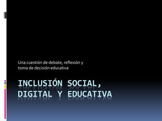 Una cuestión de debate, reflexión y 
toma de decisión educativa 
INCLUSIÓN SOCIAL, 
DIGITAL Y EDUCATIVA 
 