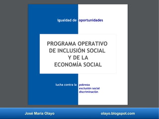 José María Olayo olayo.blogspot.com
PROGRAMA OPERATIVO
DE INCLUSIÓN SOCIAL
Y DE LA
ECONOMÍA SOCIAL
Igualdad de oportunidades
lucha contra la pobreza
exclusión social
discriminación
 