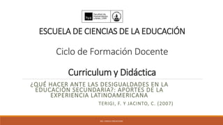 ESCUELA DE CIENCIAS DE LA EDUCACIÓN
Ciclo de Formación Docente
Curriculum y Didáctica
¿QUÉ HACER ANTE LAS DESIGUALDADES EN LA
EDUCACIÓN SECUNDARIA?: APORTES DE LA
EXPERIENCIA LATINOAMERICANA
TERIGI, F. Y JACINTO, C. (2007)
MG. CAMILA CARLACHIANI
 