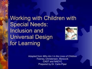 Working with Children with Special Needs: Inclusion and Universal Design for Learning Adapted from  Who Am I in the Lives of Children Feeney, Christensen, Moravcik CAST and NAEYC Prepared by Dr. Carla Piper 
