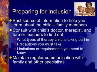 Preparing for Inclusion Best source of information to help you learn about the child – family members Consult with child’s doctor, therapist, and former teachers to find out What types of therapy child is taking part in Precautions you must take Limitations or requirements you need to know Maintain regular communication with family and other specialists 
