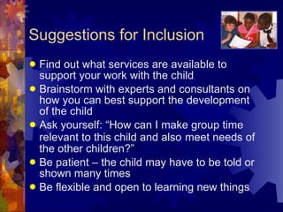 Suggestions for Inclusion Find out what services are available to support your work with the child Brainstorm with experts and consultants on how you can best support the development of the child Ask yourself: “How can I make group time relevant to this child and also   meet needs of the other children?” Be patient – the child may have to be told or shown many times Be flexible and open to learning new things 