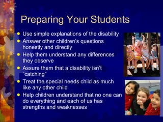 Preparing Your Students Use simple explanations of the disability Answer other children’s questions honestly and directly Help them understand any differences they observe Assure them that a disability isn’t “catching”  Treat the special needs child as much like any other child Help children understand that no one can do everything and each of us has strengths and weaknesses 