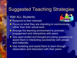 Suggested Teaching Strategies With ALL Students: Respond to their interests Focus on what they are intending to communicate rather than their actual work Arrange the learning environment to promote engagement and interactions with peers Use open-ended and thought-provoking questions to assist them in interacting successfully with people and materials. Use modeling and assist them to learn through observation and interaction with their peers 