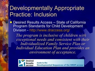 Developmentally Appropriate Practice: Inclusion Desired Results Access – State of California Program Standards for Child Development Division -  http://www.draccess.org/   The program is inclusive of children with exceptional needs and consistent with their Individualized Family Service Plan or Individual Education Plan and provides an environment of acceptance. 