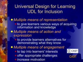Universal Design for Learning UDL for Inclusion Multiple means of representation   to give learners various ways of acquiring information and knowledge  Multiple means of action and expression   to provide learners alternatives for demonstrating what they know  Multiple means of engagement   to tap into learners' interests offer appropriate challenges  increase motivation CAST 