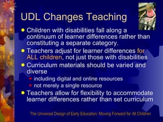 UDL Changes Teaching Children with disabilities fall along a continuum of learner differences rather than constituting a separate category. Teachers adjust for learner differences  for ALL children , not just those with disabilities Curriculum materials should be varied and diverse including digital and online resources not merely a single resource Teachers allow for flexibility to accommodate learner differences rather than set curriculum The Universal Design of Early Education: Moving Forward for All Children 