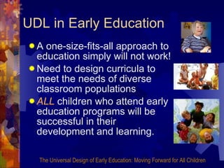 UDL in Early Education A one-size-fits-all approach to education simply will not work! Need to design curricula to meet the needs of diverse classroom populations ALL  children who attend early education programs will be successful in their development and learning. The Universal Design of Early Education: Moving Forward for All Children 
