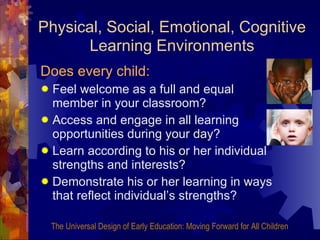 Physical, Social, Emotional, Cognitive   Learning Environments Does every child: Feel welcome as a full and equal member in your classroom? Access and engage in all learning opportunities during your day? Learn according to his or her individual strengths and interests? Demonstrate his or her learning in ways that reflect individual’s strengths? The Universal Design of Early Education: Moving Forward for All Children 