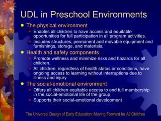 UDL in Preschool Environments The physical environment   Enables all children to have access and equitable opportunities for full participation in all program activities.  Includes structures, permanent and movable equipment and furnishings, storage, and materials. Health and safety components   Promote wellness and minimize risks and hazards for all children.  All children, regardless of health status or conditions, have ongoing access to learning without interruptions due to illness and injury The social-emotional environment  Offers all children equitable access to and full membership in the social-emotional life of the group Supports their social-emotional development The Universal Design of Early Education: Moving Forward for All Children 