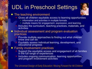 UDL in Preschool Settings The teaching environment   Gives all children equitable access to learning opportunities information and activities in multiple formats multiple means for engagement, expression, and learning. Includes the curriculum, teaching practices, materials, and activities Individual assessment and program evaluation practices Provide multiple approaches to finding out what children know and can do Equitably assess individual learning, development, and educational progress Family involvement practices  Support the equitable access and engagement of all families in the full range of experiences  Includes ongoing communication, learning opportunities, and program involvement activities The Universal Design of Early Education: Moving Forward for All Children 
