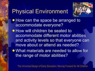 Physical Environment How can the space be arranged to accommodate everyone? How will children be seated to accommodate different motor abilities and activity levels so that everyone can move about or attend as needed? What materials are needed to allow for the range of motor abilities? The Universal Design of Early Education: Moving Forward for All Children 