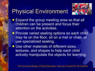 Physical Environment Expand the group meeting area so that all children can be present and focus their attention on the activities. Provide varied seating options so each child may lie on the floor, sit on a mat or chair, or use specialized seating. Use other materials of different sizes, textures, and shapes to help each child actively manipulate the objects for learning. The Universal Design of Early Education: Moving Forward for All Children 