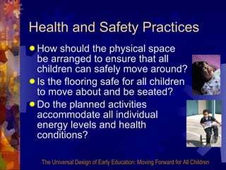 Health and Safety Practices How should the physical space be arranged to ensure that all children can safely move around? Is the flooring safe for all children to move about and be seated? Do the planned activities accommodate all individual energy levels and health conditions? The Universal Design of Early Education: Moving Forward for All Children 