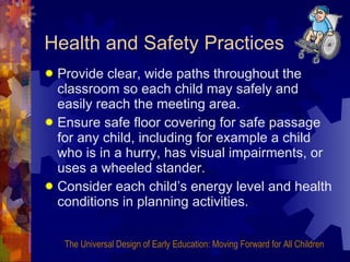 Health and Safety Practices Provide clear, wide paths throughout the classroom so each child may safely and easily reach the meeting area. Ensure safe floor covering for safe passage for any child, including for example a child who is in a hurry, has visual impairments, or uses a wheeled stander. Consider each child’s energy level and health conditions in planning activities. The Universal Design of Early Education: Moving Forward for All Children 