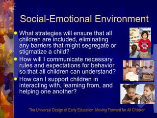 Social-Emotional Environment What strategies will ensure that all children are included, eliminating any barriers that might segregate or stigmatize a child? How will I communicate necessary rules and expectations for behavior so that all children can understand? How can I support children in interacting with, learning from, and helping one another? The Universal Design of Early Education: Moving Forward for All Children 