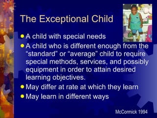The Exceptional Child A child with special needs A child who is different enough from the “standard” or “average” child to require special methods, services, and possibly equipment in order to attain desired learning objectives. May differ at rate at which they learn May learn in different ways McCormick 1994 